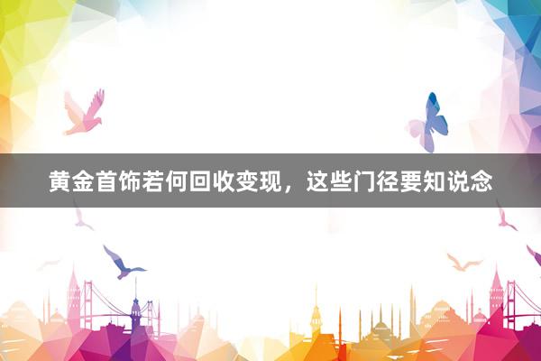 黄金首饰若何回收变现，这些门径要知说念